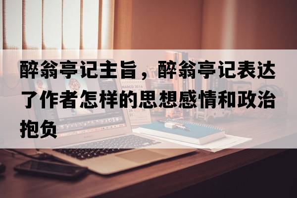 醉翁亭記主旨，醉翁亭記表達了作者怎樣的思想感情和政治抱負