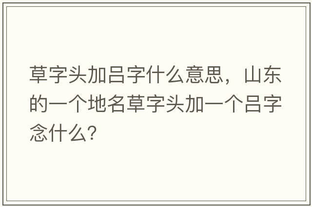 草字頭加呂字什么意思，山東的一個(gè)地名草字頭加一個(gè)呂字念什么？