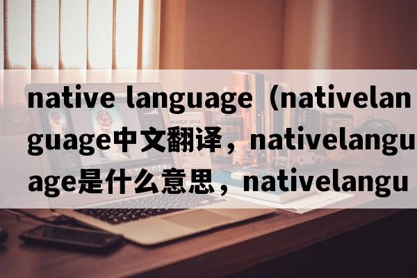 native language（nativelanguage中文翻譯，nativelanguage是什么意思，nativelanguage發(fā)音、用法及例句）