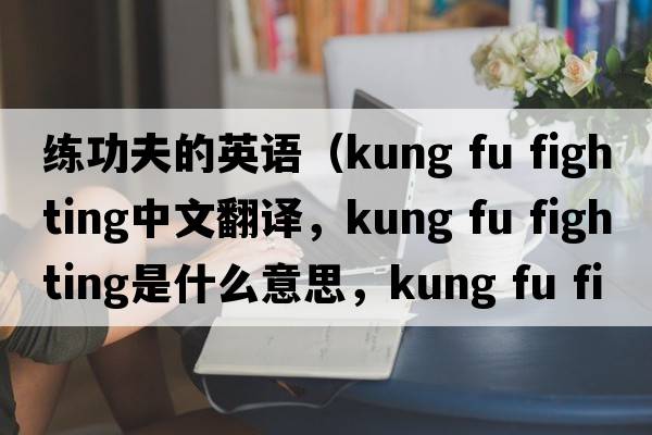 練功夫的英語(yǔ)（kung fu fighting中文翻譯，kung fu fighting是什么意思，kung fu fighting發(fā)音、用法及例句）