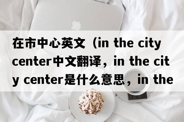 在市中心英文（in the city center中文翻譯，in the city center是什么意思，in the city center發(fā)音、用法及例句）