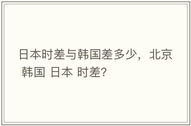 日本時(shí)差與韓國差多少，北京 韓國 日本 時(shí)差？