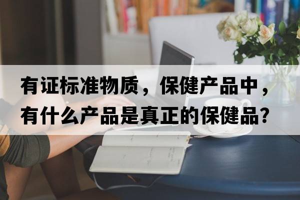 有證標準物質(zhì)，保健產(chǎn)品中，有什么產(chǎn)品是真正的保健品？