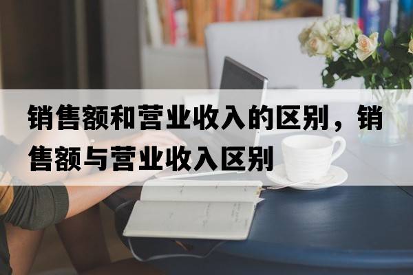 銷(xiāo)售額和營(yíng)業(yè)收入的區別，銷(xiāo)售額與營(yíng)業(yè)收入區別