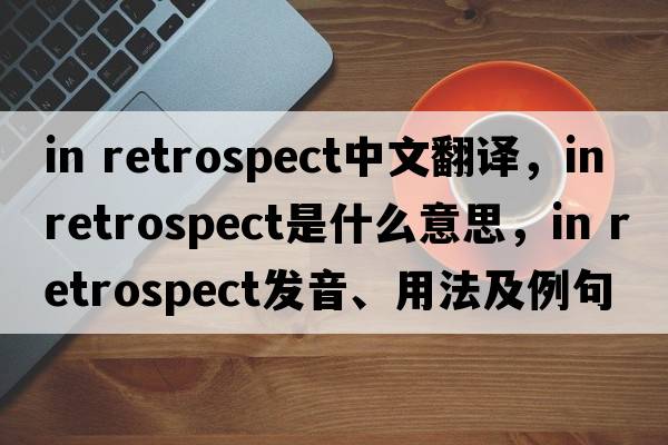 in retrospect中文翻譯，in retrospect是什么意思，in retrospect發(fā)音、用法及例句