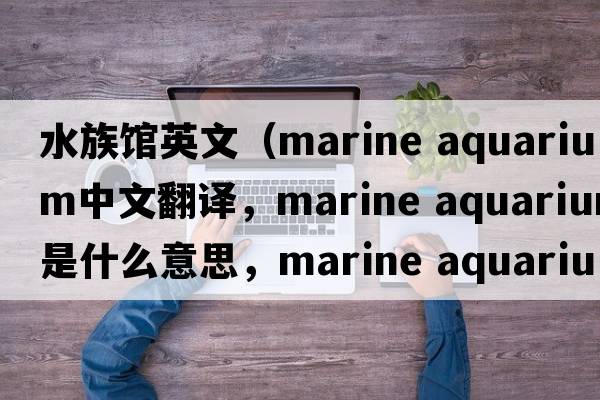 水族館英文（marine aquarium中文翻譯，marine aquarium是什么意思，marine aquarium發(fā)音、用法及例句）