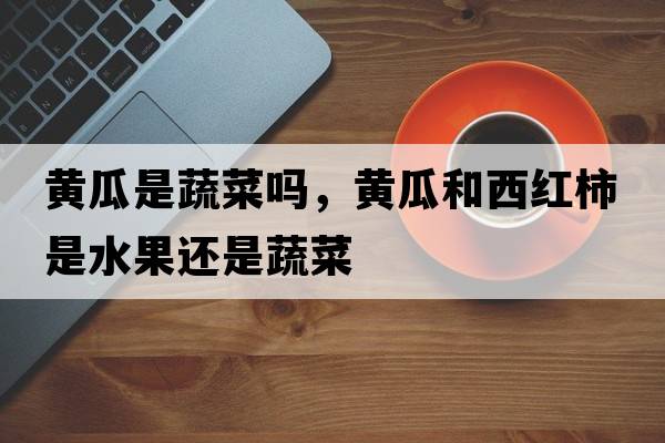 黃瓜是蔬菜嗎，黃瓜和西紅柿是水果還是蔬菜