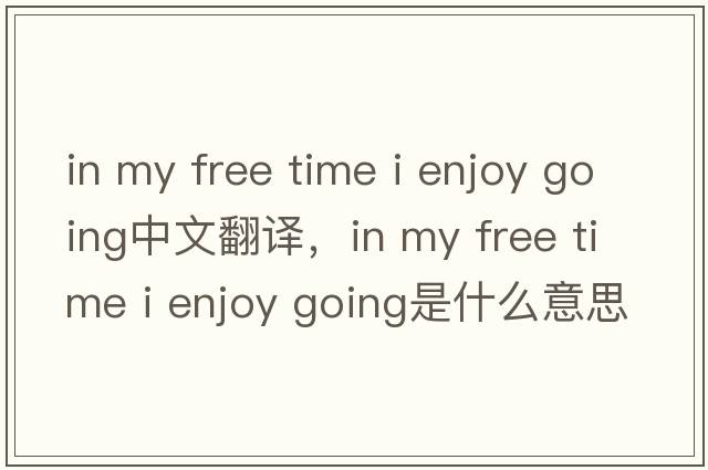 in my free time i enjoy going中文翻譯，in my free time i enjoy going是什么意思，in my free time i enjoy going發(fā)音
