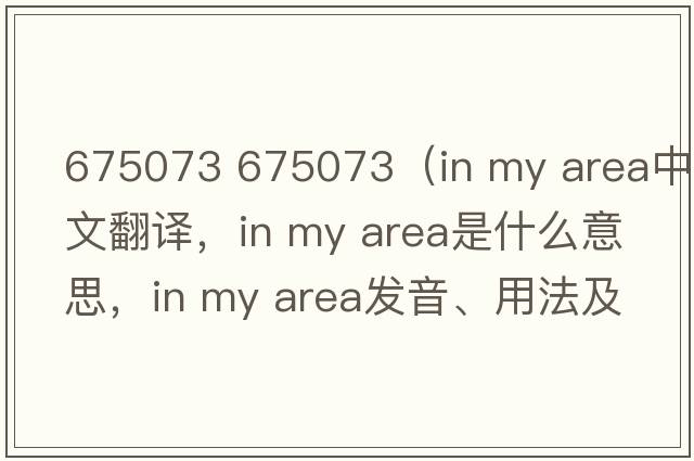 675073 675073（in my area中文翻譯，in my area是什么意思，in my area發(fā)音、用法及例句）