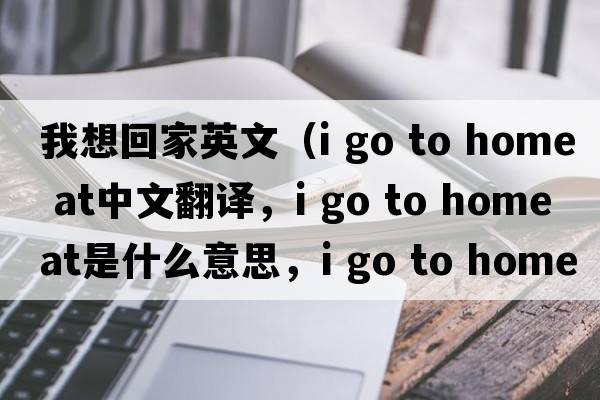 我想回家英文（i go to home at中文翻譯，i go to home at是什么意思，i go to home at發(fā)音、用法及例句）