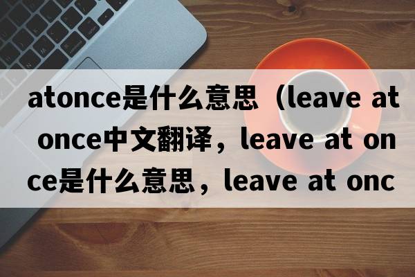 atonce是什么意思（leave at once中文翻譯，leave at once是什么意思，leave at once發(fā)音、用法及例句）