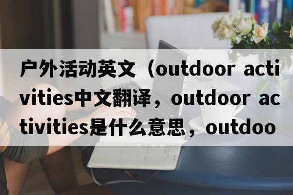 戶(hù)外活動(dòng)英文（outdoor activities中文翻譯，outdoor activities是什么意思，outdoor activities發(fā)音、用法及例句）