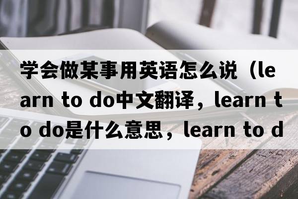 學(xué)會(huì )做某事用英語(yǔ)怎么說(shuō)（learn to do中文翻譯，learn to do是什么意思，learn to do發(fā)音、用法及例句）