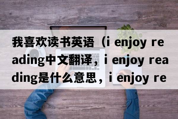 我喜歡讀書(shū)英語(yǔ)（i enjoy reading中文翻譯，i enjoy reading是什么意思，i enjoy reading發(fā)音、用法及例句）
