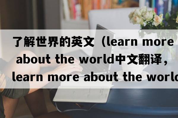 了解世界的英文（learn more about the world中文翻譯，learn more about the world是什么意思，learn more about the world發(fā)音、