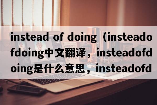 instead of doing（insteadofdoing中文翻譯，insteadofdoing是什么意思，insteadofdoing發(fā)音、用法及例句）
