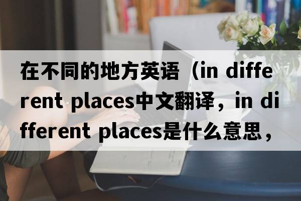 在不同的地方英語(yǔ)（in different places中文翻譯，in different places是什么意思，in different places發(fā)音、用法及例句）