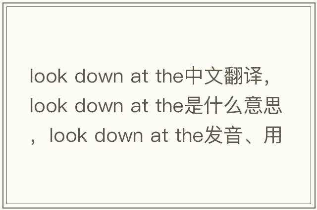 look down at the中文翻譯，look down at the是什么意思，look down at the發(fā)音、用法及例句