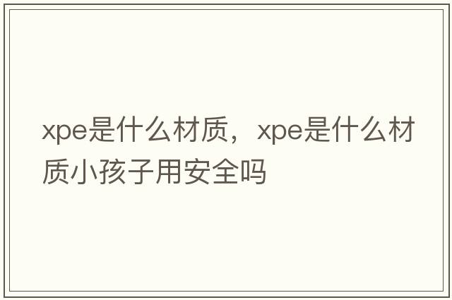 xpe是什么材質(zhì)，xpe是什么材質(zhì)小孩子用安全嗎