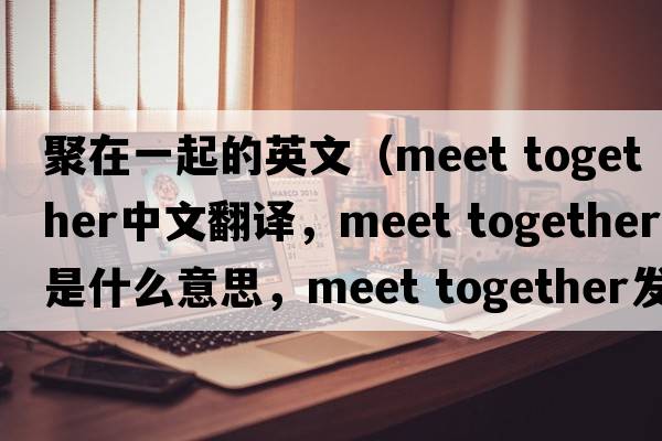 聚在一起的英文（meet together中文翻譯，meet together是什么意思，meet together發(fā)音、用法及例句）