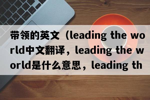 帶領(lǐng)的英文（leading the world中文翻譯，leading the world是什么意思，leading the world發(fā)音、用法及例句）