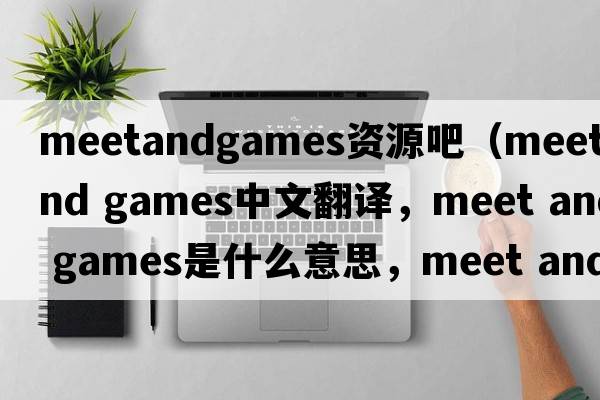 meetandgames資源吧（meet and games中文翻譯，meet and games是什么意思，meet and games發(fā)音、用法及例句）