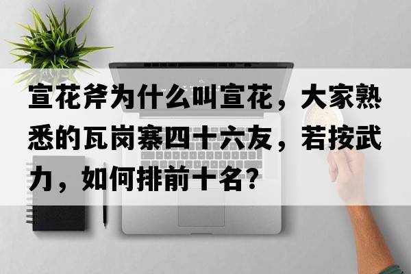 宣花斧為什么叫宣花，大家熟悉的瓦崗寨四十六友，若按武力，如何排前十名？