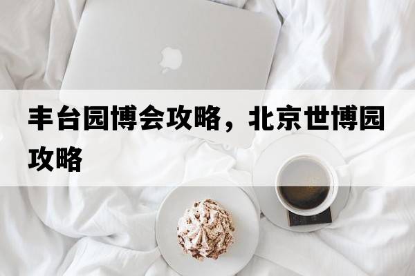 豐臺園博會(huì )攻略，北京世博園攻略