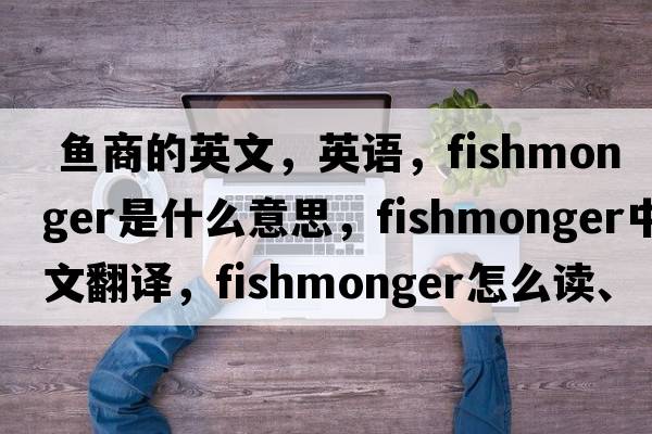  魚(yú)商的英文，英語(yǔ)，fishmonger是什么意思，fishmonger中文翻譯，fishmonger怎么讀、發(fā)音、用法及例句