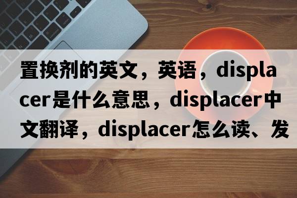置換劑的英文，英語(yǔ)，displacer是什么意思，displacer中文翻譯，displacer怎么讀、發(fā)音、用法及例句