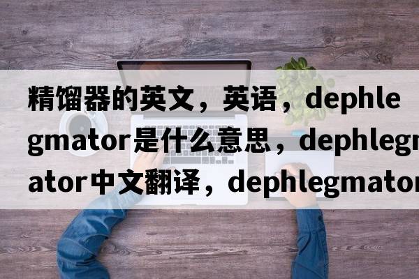 精餾器的英文，英語(yǔ)，dephlegmator是什么意思，dephlegmator中文翻譯，dephlegmator怎么讀、發(fā)音、用法及例句