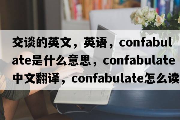 交談的英文，英語(yǔ)，confabulate是什么意思，confabulate中文翻譯，confabulate怎么讀、發(fā)音、用法及例句
