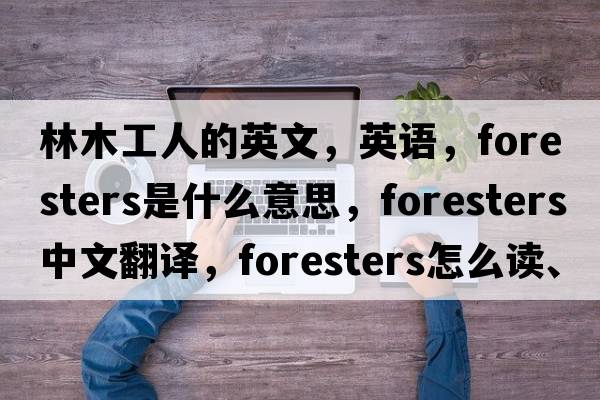 林木工人的英文，英語(yǔ)，foresters是什么意思，foresters中文翻譯，foresters怎么讀、發(fā)音、用法及例句