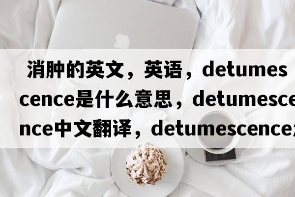  消腫的英文，英語(yǔ)，detumescence是什么意思，detumescence中文翻譯，detumescence怎么讀、發(fā)音、用法及例句