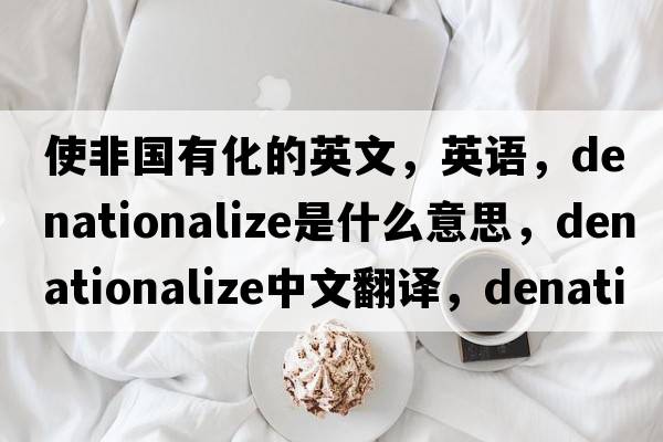 使非國有化的英文，英語(yǔ)，denationalize是什么意思，denationalize中文翻譯，denationalize怎么讀、發(fā)音、用法及例句
