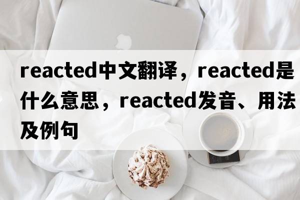 reacted中文翻譯，reacted是什么意思，reacted發(fā)音、用法及例句