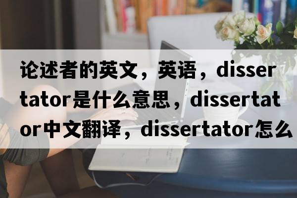 論述者的英文，英語(yǔ)，dissertator是什么意思，dissertator中文翻譯，dissertator怎么讀、發(fā)音、用法及例句