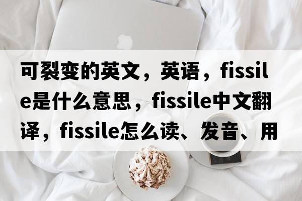 可裂變的英文，英語(yǔ)，fissile是什么意思，fissile中文翻譯，fissile怎么讀、發(fā)音、用法及例句