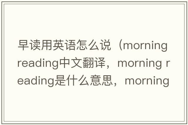 早讀用英語(yǔ)怎么說(shuō)（morning reading中文翻譯，morning reading是什么意思，morning reading發(fā)音、用法及例句）