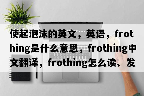 使起泡沫的英文，英語(yǔ)，frothing是什么意思，frothing中文翻譯，frothing怎么讀、發(fā)音、用法及例句
