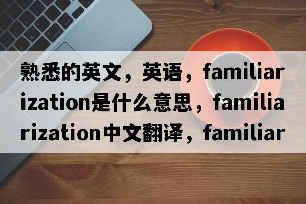 熟悉的英文，英語(yǔ)，familiarization是什么意思，familiarization中文翻譯，familiarization怎么讀、發(fā)音、用法及例句