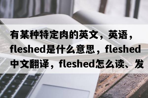 有某種特定肉的英文，英語(yǔ)，fleshed是什么意思，fleshed中文翻譯，fleshed怎么讀、發(fā)音、用法及例句