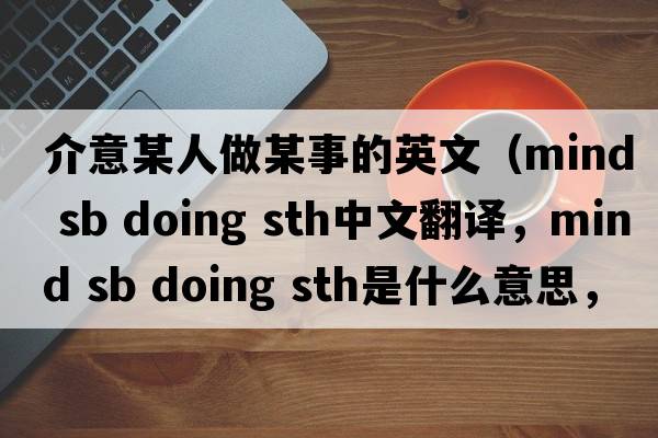 介意某人做某事的英文（mind sb doing sth中文翻譯，mind sb doing sth是什么意思，mind sb doing sth發(fā)音、用法及例句）