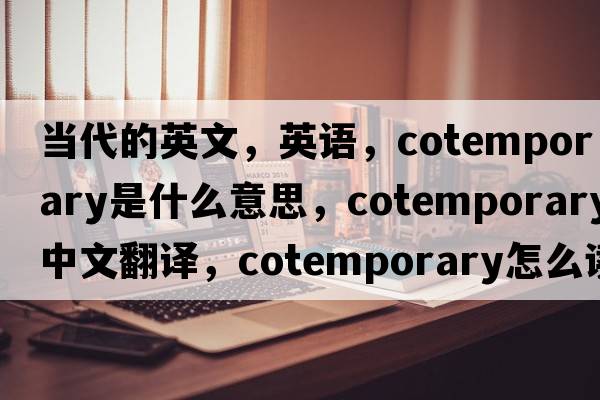 當代的英文，英語(yǔ)，cotemporary是什么意思，cotemporary中文翻譯，cotemporary怎么讀、發(fā)音、用法及例句