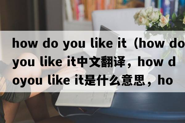 how do you like it（how doyou like it中文翻譯，how doyou like it是什么意思，how doyou like it發(fā)音、用法及例句）