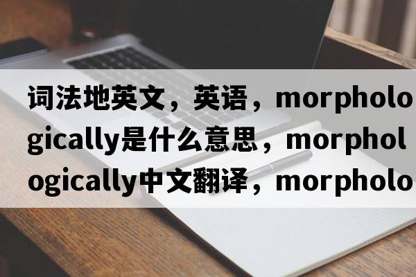 詞法地英文，英語(yǔ)，morphologically是什么意思，morphologically中文翻譯，morphologically怎么讀、發(fā)音、用法及例句