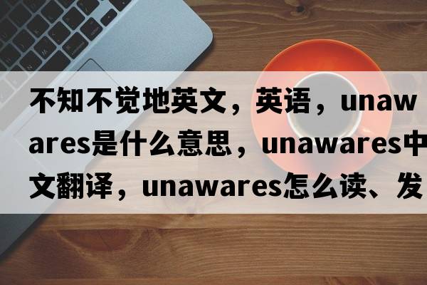 不知不覺(jué)地英文，英語(yǔ)，unawares是什么意思，unawares中文翻譯，unawares怎么讀、發(fā)音、用法及例句