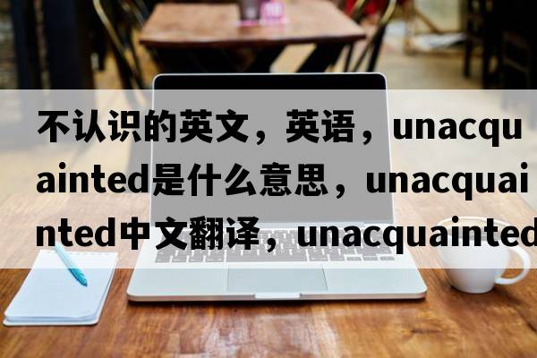 不認識的英文，英語(yǔ)，unacquainted是什么意思，unacquainted中文翻譯，unacquainted怎么讀、發(fā)音、用法及例句