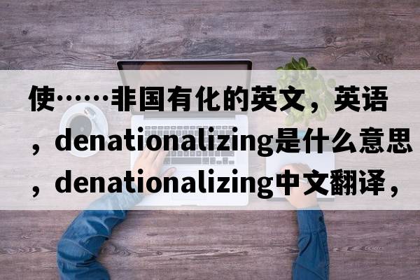 使……非國有化的英文，英語(yǔ)，denationalizing是什么意思，denationalizing中文翻譯，denationalizing怎么讀、發(fā)音、用法及例句