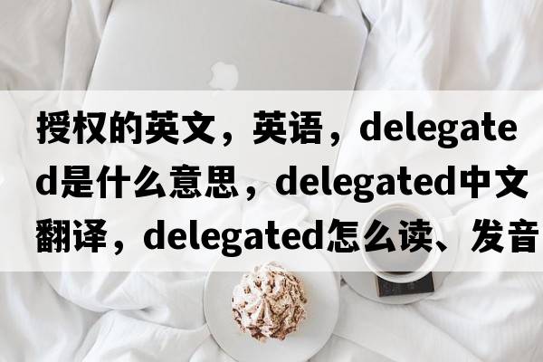 授權的英文，英語(yǔ)，delegated是什么意思，delegated中文翻譯，delegated怎么讀、發(fā)音、用法及例句